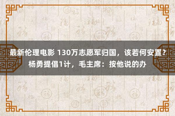 最新伦理电影 130万志愿军归国，该若何安置？杨勇提倡1计，毛主席：按他说的办