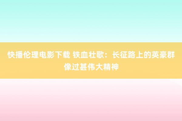 快播伦理电影下载 铁血壮歌：长征路上的英豪群像过甚伟大精神