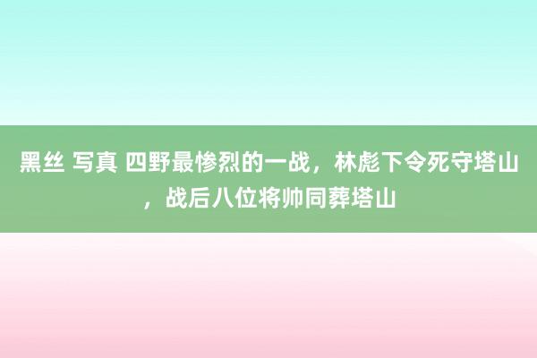 黑丝 写真 四野最惨烈的一战，林彪下令死守塔山，战后八位将帅同葬塔山