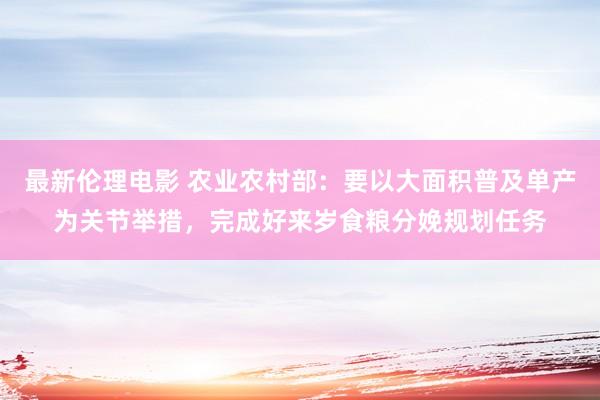 最新伦理电影 农业农村部：要以大面积普及单产为关节举措，完成好来岁食粮分娩规划任务