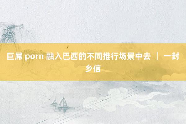 巨屌 porn 融入巴西的不同推行场景中去 ｜ 一封乡信