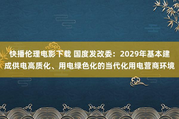 快播伦理电影下载 国度发改委：2029年基本建成供电高质化、用电绿色化的当代化用电营商环境