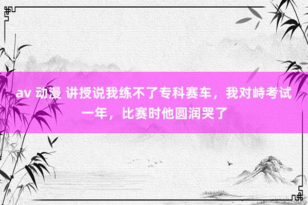 av 动漫 讲授说我练不了专科赛车，我对峙考试一年，比赛时他圆润哭了