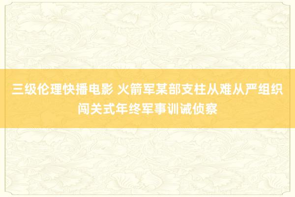 三级伦理快播电影 火箭军某部支柱从难从严组织闯关式年终军事训诫侦察