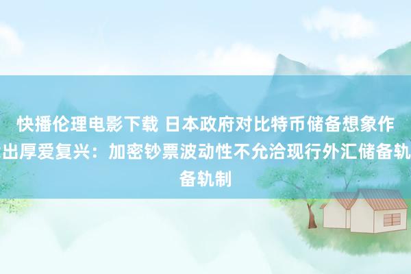 快播伦理电影下载 日本政府对比特币储备想象作念出厚爱复兴：加密钞票波动性不允洽现行外汇储备轨制