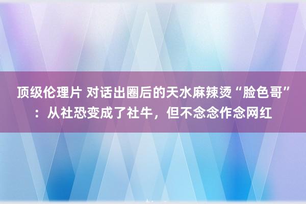 顶级伦理片 对话出圈后的天水麻辣烫“脸色哥”：从社恐变成了社牛，但不念念作念网红