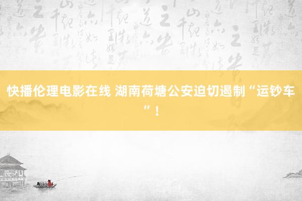 快播伦理电影在线 湖南荷塘公安迫切遏制“运钞车”！