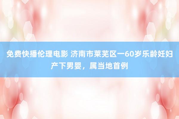 免费快播伦理电影 济南市莱芜区一60岁乐龄妊妇产下男婴，属当地首例