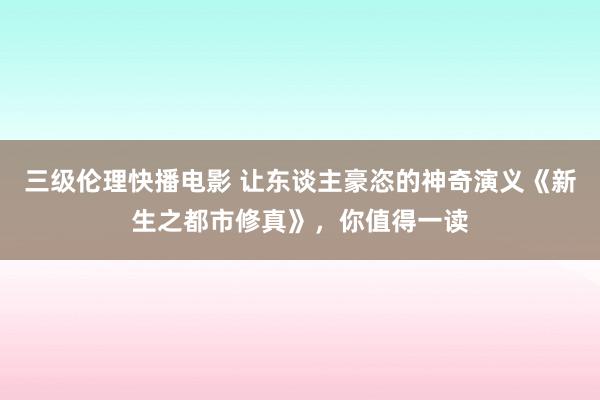 三级伦理快播电影 让东谈主豪恣的神奇演义《新生之都市修真》，你值得一读