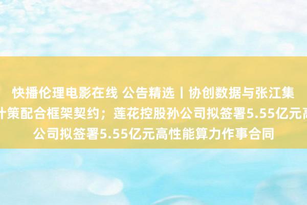 快播伦理电影在线 公告精选丨协创数据与张江集团、奥飞数据鉴定计策配合框架契约；莲花控股孙公司拟签署5.55亿元高性能算力作事合同