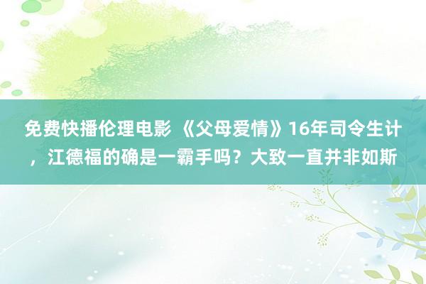 免费快播伦理电影 《父母爱情》16年司令生计，江德福的确是一霸手吗？大致一直并非如斯