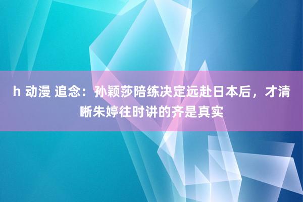 h 动漫 追念：孙颖莎陪练决定远赴日本后，才清晰朱婷往时讲的齐是真实