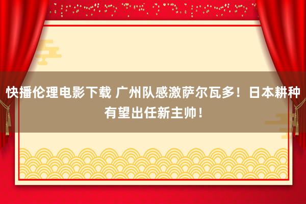 快播伦理电影下载 广州队感激萨尔瓦多！日本耕种有望出任新主帅！