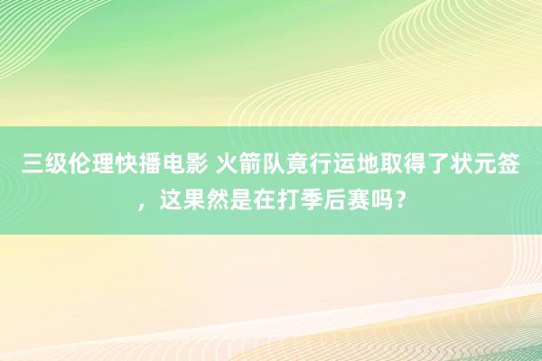 三级伦理快播电影 火箭队竟行运地取得了状元签，这果然是在打季后赛吗？