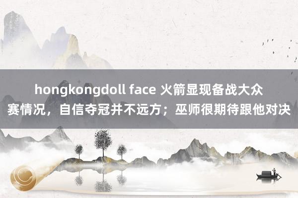 hongkongdoll face 火箭显现备战大众赛情况，自信夺冠并不远方；巫师很期待跟他对决