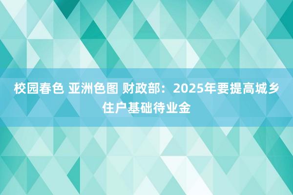 校园春色 亚洲色图 财政部：2025年要提高城乡住户基础待业金