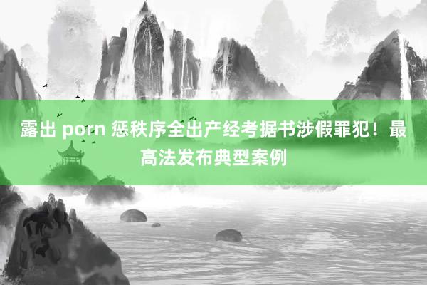 露出 porn 惩秩序全出产经考据书涉假罪犯！最高法发布典型案例