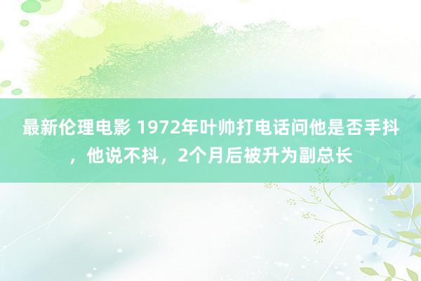 最新伦理电影 1972年叶帅打电话问他是否手抖，他说不抖，2个月后被升为副总长