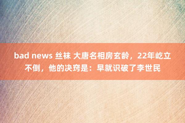 bad news 丝袜 大唐名相房玄龄，22年屹立不倒，他的决窍是：早就识破了李世民