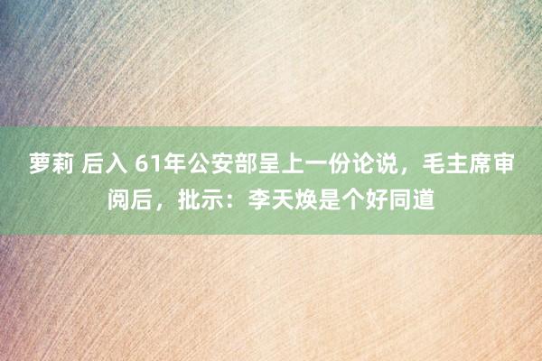 萝莉 后入 61年公安部呈上一份论说，毛主席审阅后，批示：李天焕是个好同道