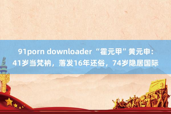 91porn downloader “霍元甲”黄元申：41岁当梵衲，落发16年还俗，74岁隐居国际