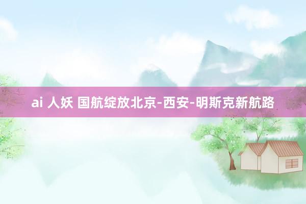 ai 人妖 国航绽放北京-西安-明斯克新航路