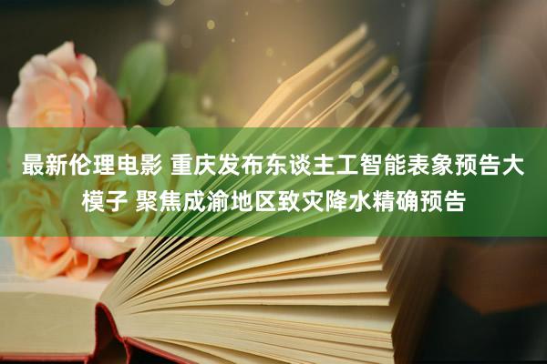 最新伦理电影 重庆发布东谈主工智能表象预告大模子 聚焦成渝地区致灾降水精确预告