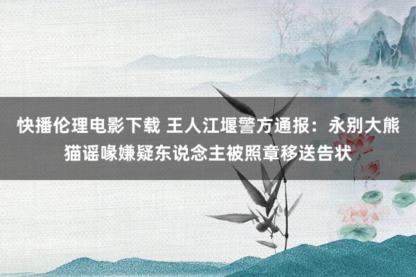 快播伦理电影下载 王人江堰警方通报：永别大熊猫谣喙嫌疑东说念主被照章移送告状