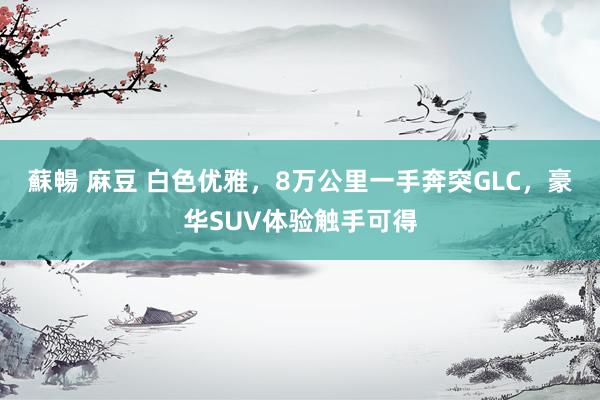 蘇暢 麻豆 白色优雅，8万公里一手奔突GLC，豪华SUV体验触手可得