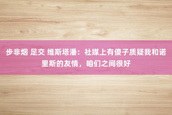 步非烟 足交 维斯塔潘：社媒上有傻子质疑我和诺里斯的友情，咱们之间很好