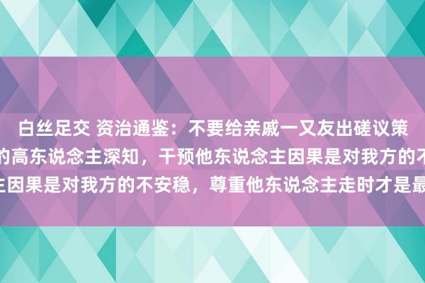 白丝足交 资治通鉴：不要给亲戚一又友出磋议策，真确醒目东说念主性的高东说念主深知，干预他东说念主因果是对我方的不安稳，尊重他东说念主走时才是最佳取舍！