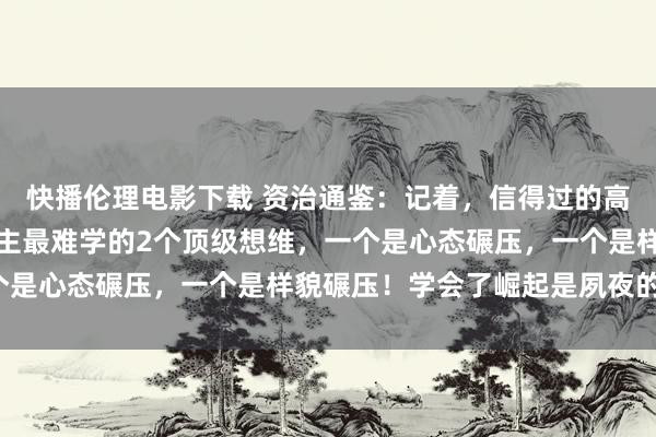 快播伦理电影下载 资治通鉴：记着，信得过的高东说念主，平庸东说念主最难学的2个顶级想维，一个是心态碾压，一个是样貌碾压！学会了崛起是夙夜的事！