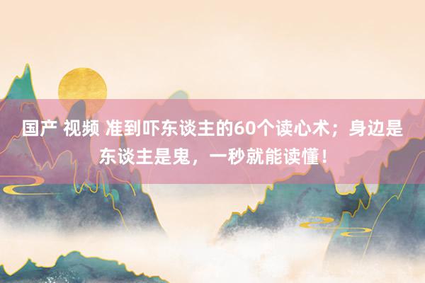 国产 视频 准到吓东谈主的60个读心术；身边是东谈主是鬼，一秒就能读懂！