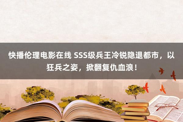 快播伦理电影在线 SSS级兵王冷锐隐退都市，以狂兵之姿，掀翻复仇血浪！