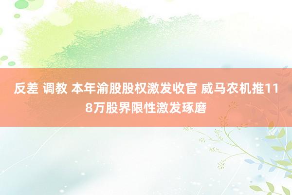 反差 调教 本年渝股股权激发收官 威马农机推118万股界限性激发琢磨