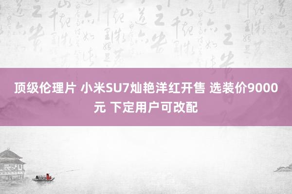 顶级伦理片 小米SU7灿艳洋红开售 选装价9000元 下定用户可改配