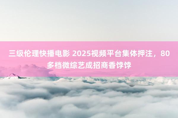 三级伦理快播电影 2025视频平台集体押注，80多档微综艺成招商香饽饽