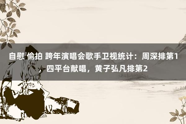 自慰 偷拍 跨年演唱会歌手卫视统计：周深排第1，四平台献唱，黄子弘凡排第2