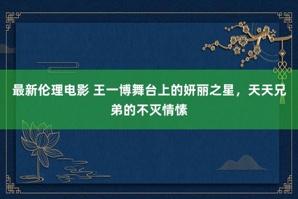 最新伦理电影 王一博舞台上的妍丽之星，天天兄弟的不灭情愫