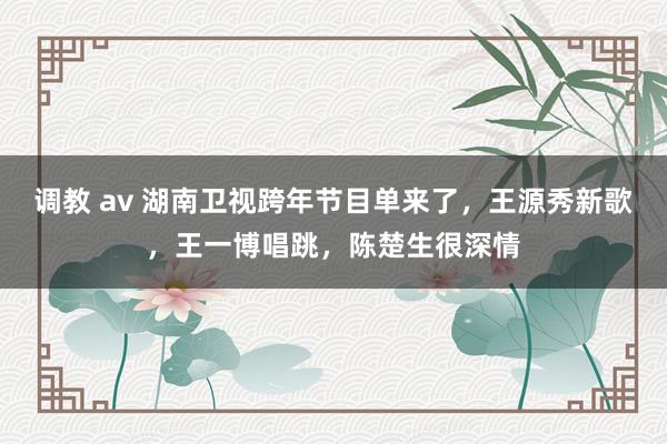 调教 av 湖南卫视跨年节目单来了，王源秀新歌，王一博唱跳，陈楚生很深情