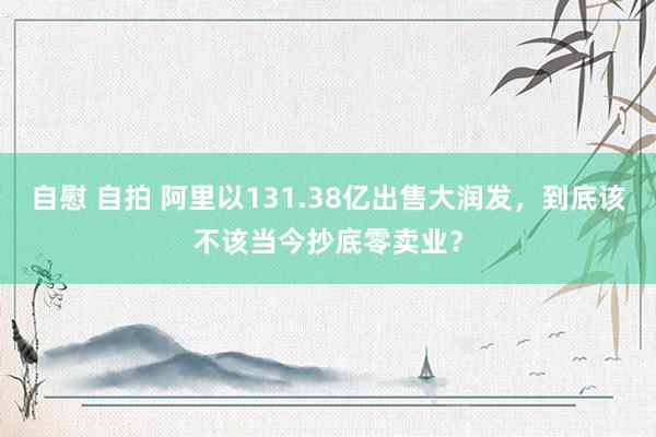 自慰 自拍 阿里以131.38亿出售大润发，到底该不该当今抄底零卖业？