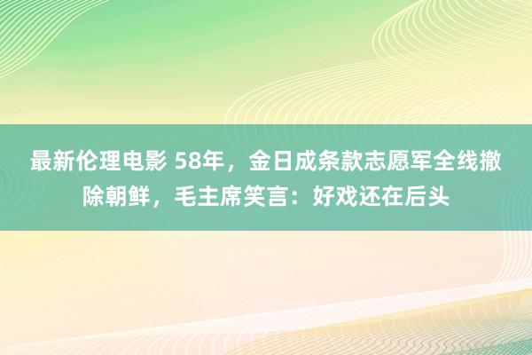 最新伦理电影 58年，金日成条款志愿军全线撤除朝鲜，毛主席笑言：好戏还在后头