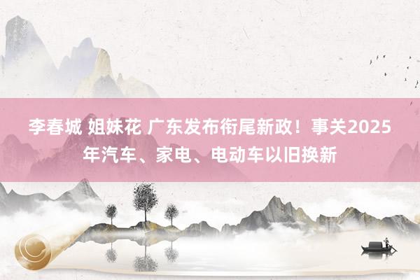 李春城 姐妹花 广东发布衔尾新政！事关2025年汽车、家电、电动车以旧换新