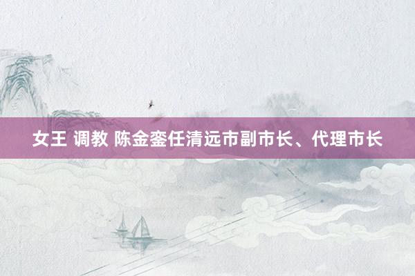 女王 调教 陈金銮任清远市副市长、代理市长