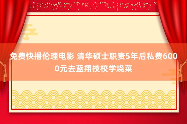 免费快播伦理电影 清华硕士职责5年后私费6000元去蓝翔技校学烧菜