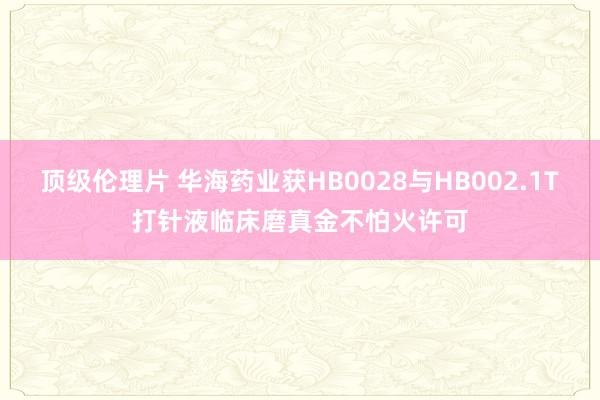 顶级伦理片 华海药业获HB0028与HB002.1T打针液临床磨真金不怕火许可