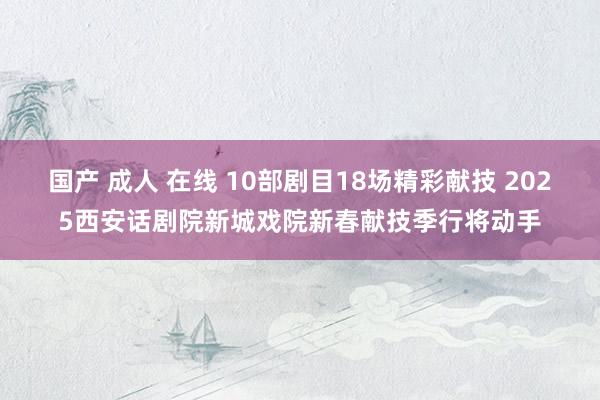 国产 成人 在线 10部剧目18场精彩献技 2025西安话剧院新城戏院新春献技季行将动手