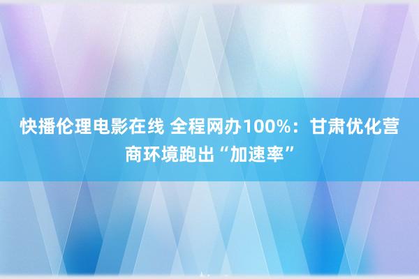 快播伦理电影在线 全程网办100%：甘肃优化营商环境跑出“加速率”