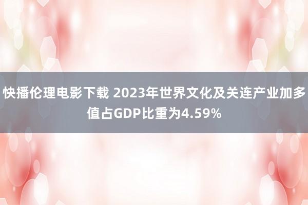 快播伦理电影下载 2023年世界文化及关连产业加多值占GDP比重为4.59%