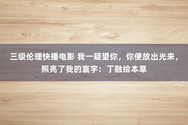 三级伦理快播电影 我一疑望你，你便放出光来，照亮了我的寰宇：丁融绘本草